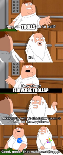 Peter Griffin: Hey do trolls go to hell. God: No. Peter: How about Fediverse Trolls? God with fediverse logo: Straight to hell. To the boiler room of hell. All the way down. Peter with piefed logo: Good, good. That makes me happy.