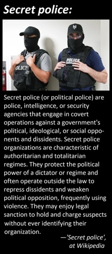 Secret police (or political police) are police, intelligence, or security agencies that engage in covert operations against a government's political, ideological, or social opponents and dissidents. Secret police organizations are characteristic of authoritarian and totalitarian regimes. They protect the political power of a dictator or regime and often operate outside the law to repress dissidents and weaken political opposition, frequently using violence. They may enjoy legal sanction to hold and charge suspects without ever identifying their organization. 