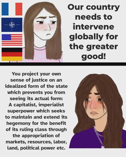 Panel 1 shows a femme presenting wojak with a very light skin tone, to the left of it are the flags of France, Nato, the USA and Germany. To the right of it is the text: our country needs to intervene globally for the greater good! Panel 2 also shows a femme presenting wojak, but with a tanned skin tone. The text left to it: You project your own sense of justice on an idealized form of the state which prevents you from seeing its actual form: A capitalist, imperialist superpower which seeks to maintain and extend its hegemony for the benefit of its ruling class through the appropriation of markets, resources, labor, land, political power etc.